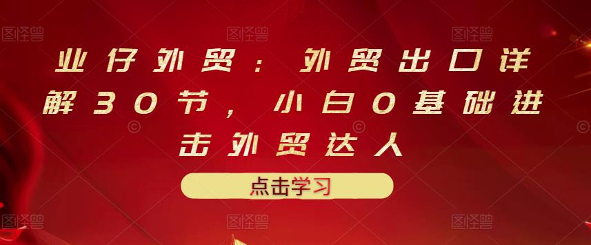 业仔外贸：外贸出口详解30节，小白0基础进击外贸达人 价值666元-一起去尚学资源库